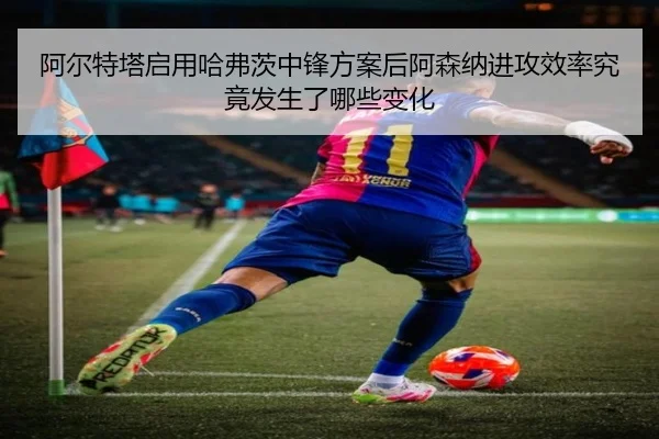 阿尔特塔启用哈弗茨中锋方案后阿森纳进攻效率究竟发生了哪些变化