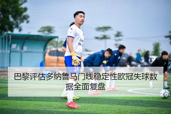 巴黎评估多纳鲁马门线稳定性欧冠失球数据全面复盘