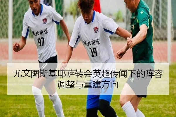 尤文图斯基耶萨转会英超传闻下的阵容调整与重建方向