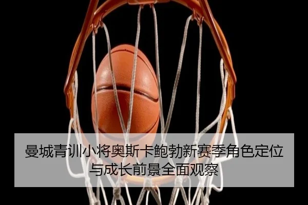 曼城青训小将奥斯卡鲍勃新赛季角色定位与成长前景全面观察