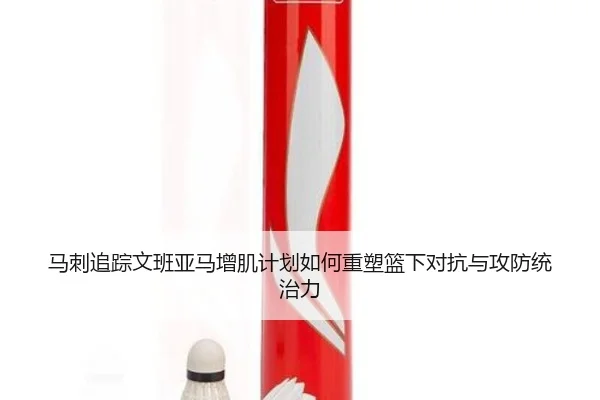马刺追踪文班亚马增肌计划如何重塑篮下对抗与攻防统治力