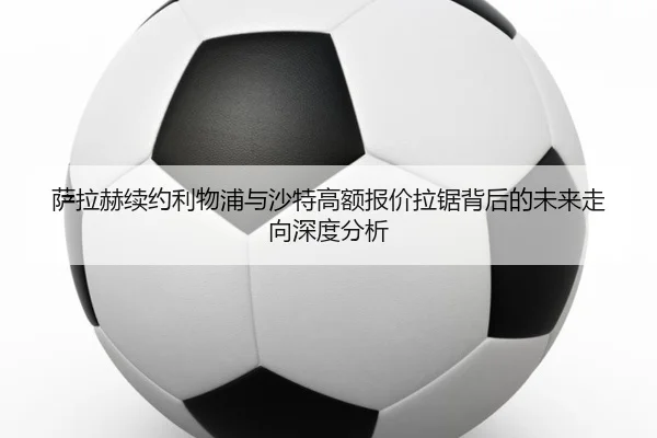 萨拉赫续约利物浦与沙特高额报价拉锯背后的未来走向深度分析